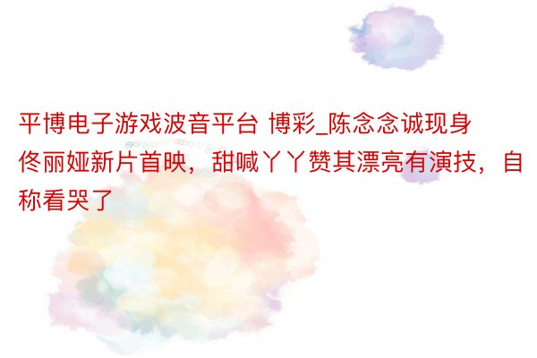 平博电子游戏波音平台 博彩_陈念念诚现身佟丽娅新片首映，甜喊丫丫赞其漂亮有演技，自称看哭了