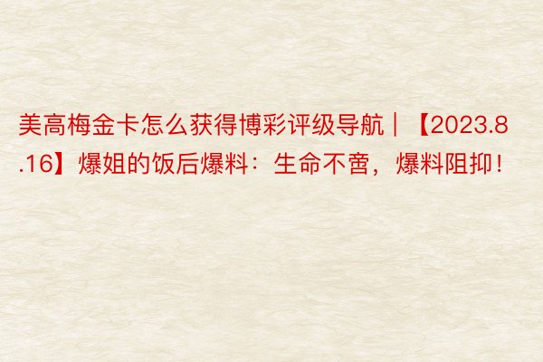 美高梅金卡怎么获得博彩评级导航 | 【2023.8.16】爆姐的饭后爆料：生命不啻，爆料阻抑！