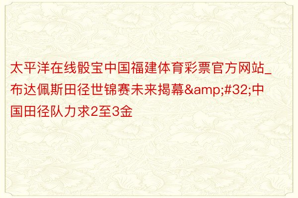 太平洋在线骰宝中国福建体育彩票官方网站_布达佩斯田径世锦赛未来揭幕&#32;中国田径队力求2至3金