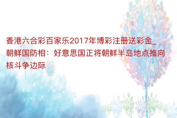 香港六合彩百家乐2017年博彩注册送彩金_朝鲜国防相：好意思国正将朝鲜半岛地点推向核斗争边际