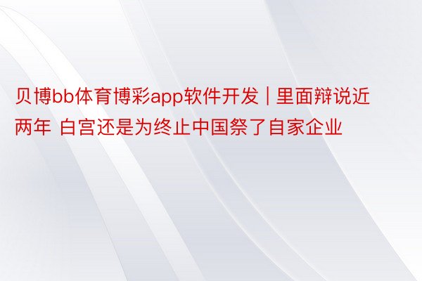 贝博bb体育博彩app软件开发 | 里面辩说近两年 白宫还是为终止中国祭了自家企业