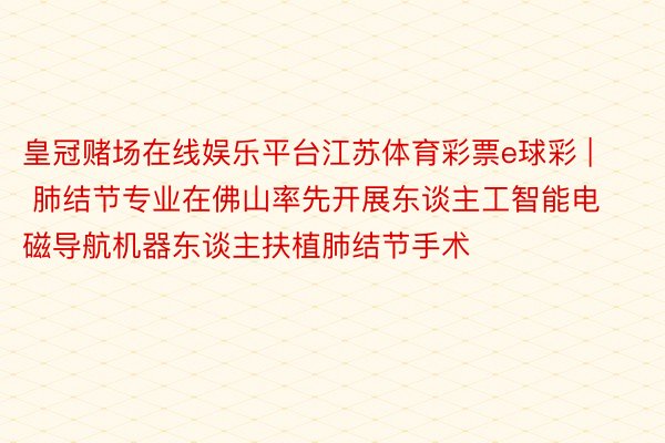 皇冠赌场在线娱乐平台江苏体育彩票e球彩 | 肺结节专业在佛山率先开展东谈主工智能电磁导航机器东谈主扶植肺结节手术