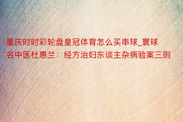 重庆时时彩轮盘皇冠体育怎么买串球_寰球名中医杜惠兰：经方治妇东谈主杂病验案三则