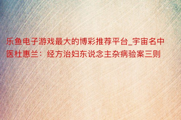 乐鱼电子游戏最大的博彩推荐平台_宇宙名中医杜惠兰：经方治妇东说念主杂病验案三则