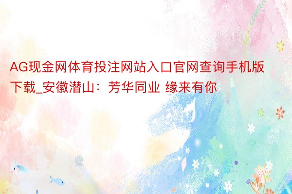 AG现金网体育投注网站入口官网查询手机版下载_安徽潜山：芳华同业 缘来有你