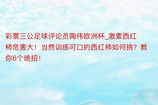 彩票三公足球评论员陶伟欧洲杯_激素西红柿危害大！当然训练可口的西红柿如何挑？教你6个绝招！