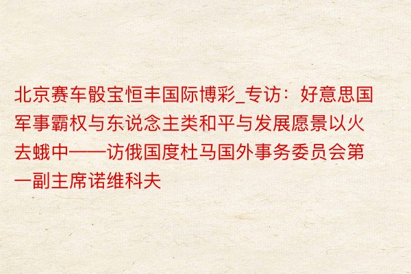 北京赛车骰宝恒丰国际博彩_专访：好意思国军事霸权与东说念主类和平与发展愿景以火去蛾中——访俄国度杜马国外事务委员会第一副主席诺维科夫