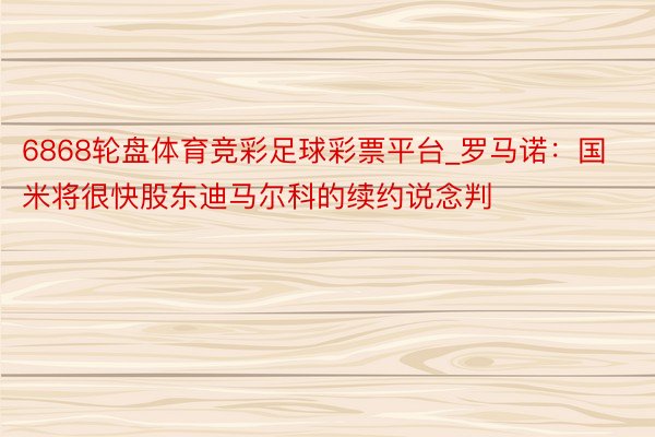 6868轮盘体育竞彩足球彩票平台_罗马诺：国米将很快股东迪马尔科的续约说念判
