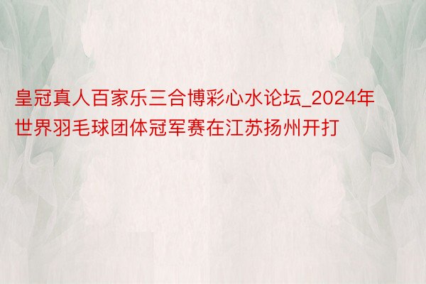 皇冠真人百家乐三合博彩心水论坛_2024年世界羽毛球团体冠军赛在江苏扬州开打