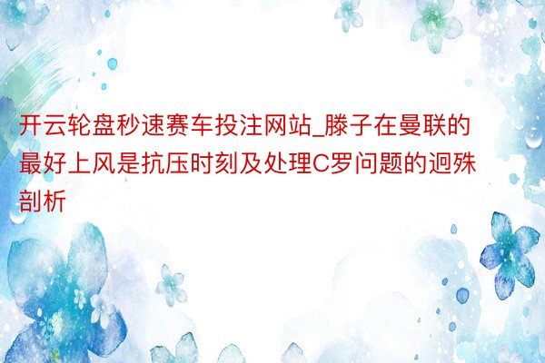 开云轮盘秒速赛车投注网站_滕子在曼联的最好上风是抗压时刻及处理C罗问题的迥殊剖析