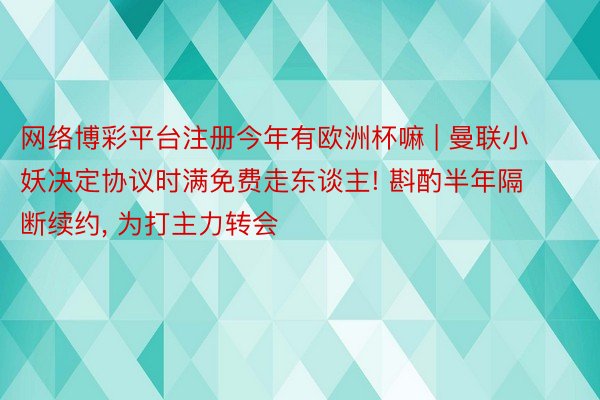 网络博彩平台注册今年有欧洲杯嘛 | 曼联小妖决定协议时满免费走东谈主! 斟酌半年隔断续约, 为打主力转会