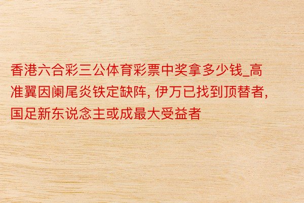 香港六合彩三公体育彩票中奖拿多少钱_高准翼因阑尾炎铁定缺阵, 伊万已找到顶替者, 国足新东说念主或成最大受益者