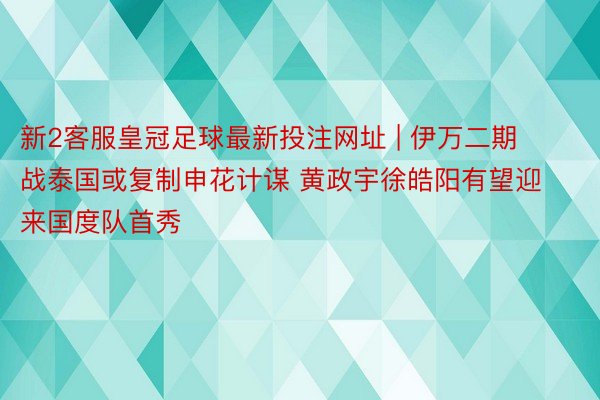新2客服皇冠足球最新投注网址 | 伊万二期战泰国或复制申花计谋 黄政宇徐皓阳有望迎来国度队首秀