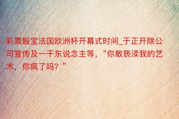 彩票骰宝法国欧洲杯开幕式时间_于正开除公司宣传及一干东说念主等，“你敢亵渎我的艺术，你疯了吗？”