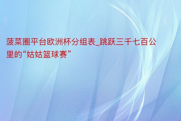 菠菜圈平台欧洲杯分组表_跳跃三千七百公里的“姑姑篮球赛”