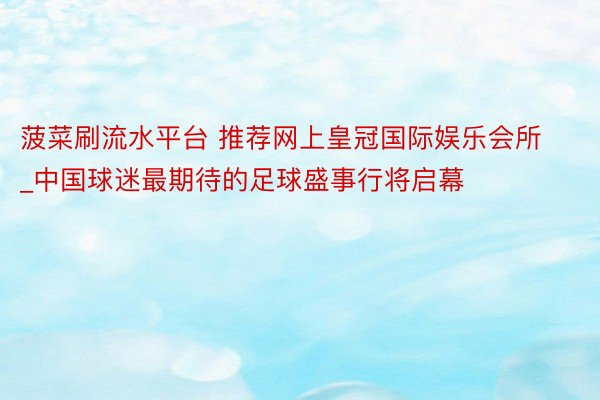 菠菜刷流水平台 推荐网上皇冠国际娱乐会所_中国球迷最期待的足球盛事行将启幕