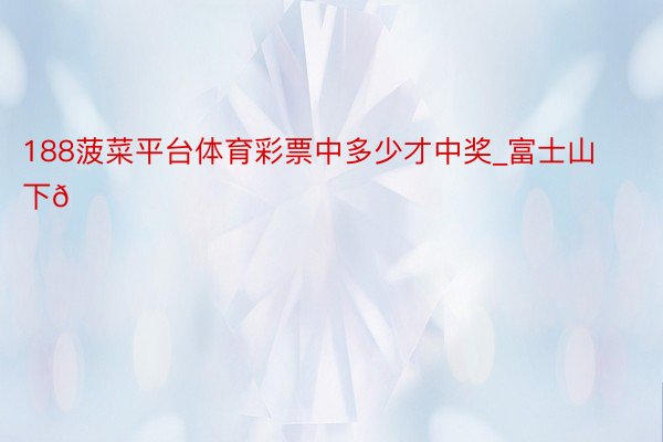 188菠菜平台体育彩票中多少才中奖_富士山下🏔️