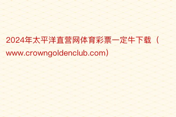 2024年太平洋直营网体育彩票一定牛下载（www.crowngoldenclub.com）