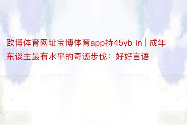 欧博体育网址宝博体育app持45yb in | 成年东谈主最有水平的奇迹步伐：好好言语