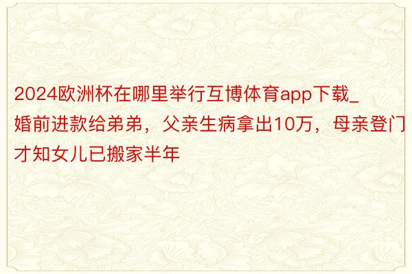 2024欧洲杯在哪里举行互博体育app下载_婚前进款给弟弟，父亲生病拿出10万，母亲登门才知女儿已搬家半年