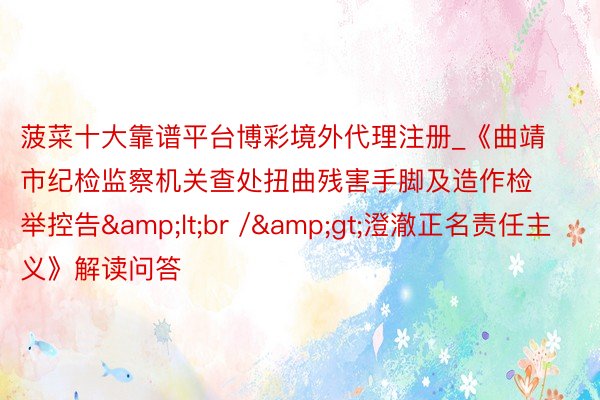 菠菜十大靠谱平台博彩境外代理注册_《曲靖市纪检监察机关查处扭曲残害手脚及造作检举控告&lt;br /&gt;澄澈正名责任主义》解读问答