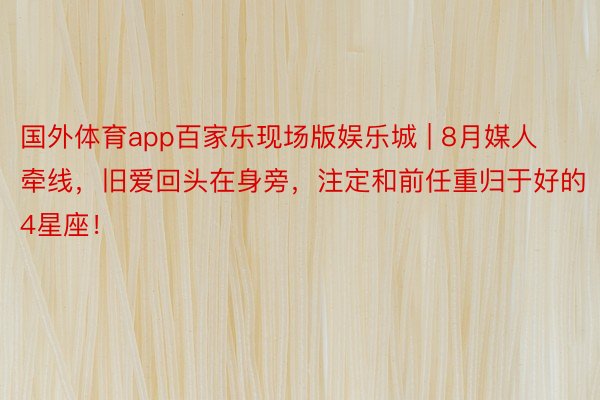 国外体育app百家乐现场版娱乐城 | 8月媒人牵线，旧爱回头在身旁，注定和前任重归于好的4星座！