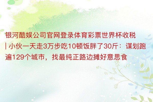 银河酷娱公司官网登录体育彩票世界杯收税 | 小伙一天走3万步吃10顿饭胖了30斤：谋划跑遍129个城市，找最纯正路边摊好意思食