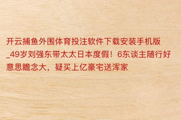 开云捕鱼外围体育投注软件下载安装手机版_49岁刘强东带太太日本度假！6东谈主随行好意思瞻念大，疑买上亿豪宅送浑家