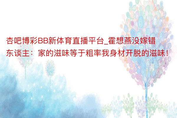 杏吧博彩BB新体育直播平台_霍想燕没嫁错东谈主：家的滋味等于粗率我身材开脱的滋味！